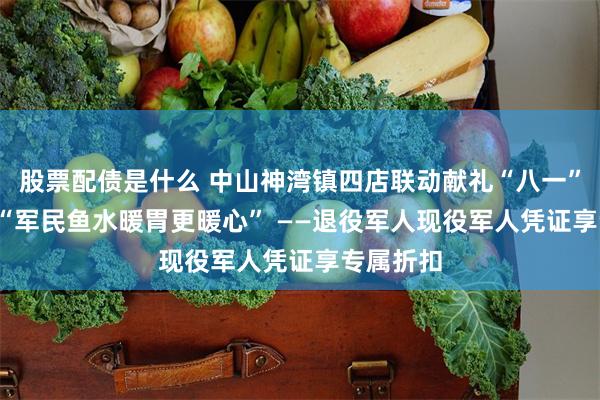 股票配债是什么 中山神湾镇四店联动献礼“八一”建军节  “军民鱼水暖胃更暖心” ——退役军人现役军人凭证享专属折扣