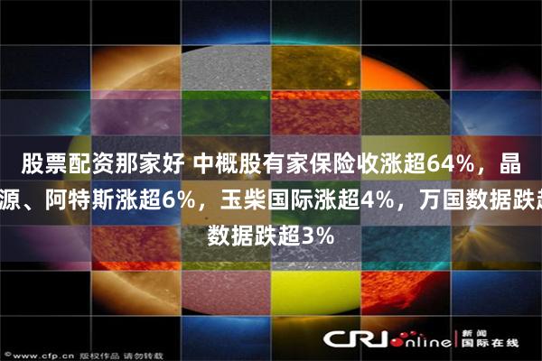 股票配资那家好 中概股有家保险收涨超64%，晶科能源、阿特斯涨超6%，玉柴国际涨超4%，万国数据跌超3%