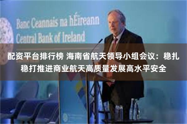 配资平台排行榜 海南省航天领导小组会议：稳扎稳打推进商业航天高质量发展高水平安全