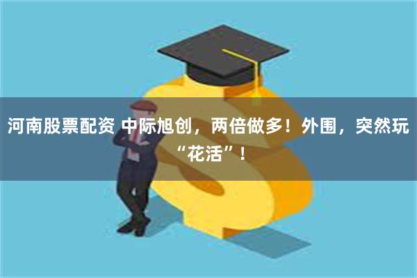 河南股票配资 中际旭创，两倍做多！外围，突然玩“花活”！