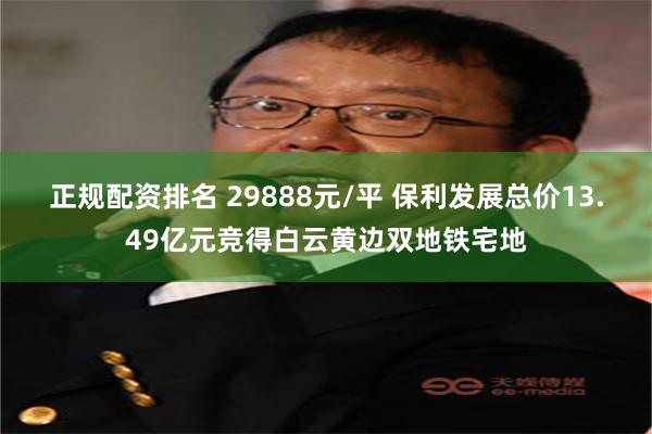 正规配资排名 29888元/平 保利发展总价13.49亿元竞得白云黄边双地铁宅地