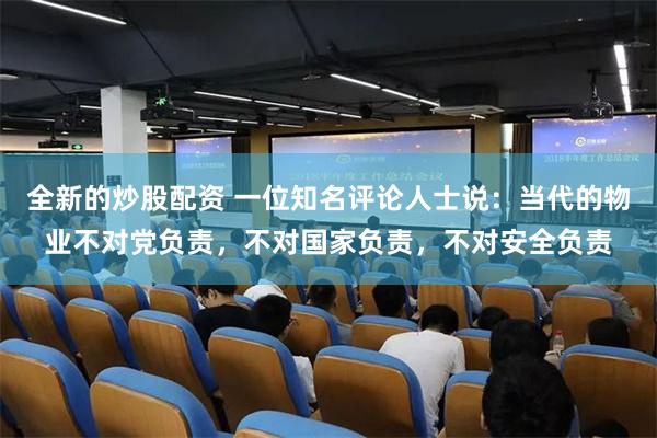 全新的炒股配资 一位知名评论人士说:当代的物业不对党负责,不对国家负责,不对安全负责