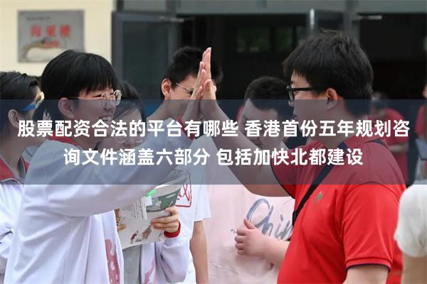 股票配资合法的平台有哪些 香港首份五年规划咨询文件涵盖六部分 包括加快北都建设