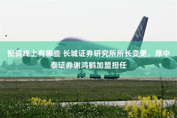 配资线上有哪些 长城证券研究所所长变更，原中泰证券谢鸿鹤加盟担任