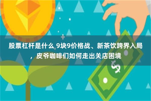 股票杠杆是什么 9块9价格战、新茶饮跨界入局,皮爷咖啡们如何走出关店困境