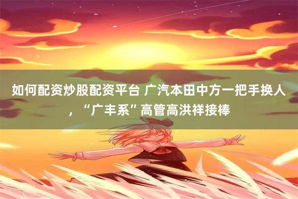 如何配资炒股配资平台 广汽本田中方一把手换人,“广丰系”高管高洪祥接棒