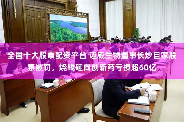 全国十大股票配资平台 迈威生物董事长炒自家股票被罚,烧钱砸向创新药亏损超60亿