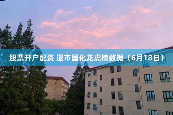 股票开户配资 退市国化龙虎榜数据（6月18日）