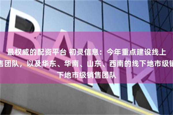 最权威的配资平台 初灵信息：今年重点建设线上企业销售团队，以及华东、华南、山东、西南的线下地市级销售团队