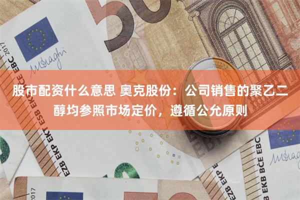 股市配资什么意思 奥克股份：公司销售的聚乙二醇均参照市场定价，遵循公允原则