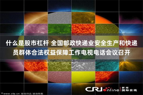 什么是股市杠杆 全国邮政快递业安全生产和快递员群体合法权益保障工作电视电话会议召开