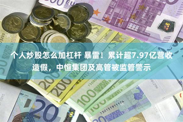 个人炒股怎么加杠杆 暴雷！累计超7.97亿营收造假，中恒集团及高管被监管警示
