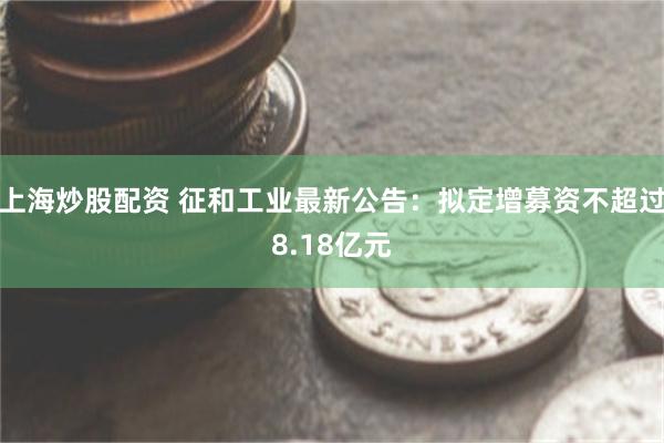 上海炒股配资 征和工业最新公告：拟定增募资不超过8.18亿元