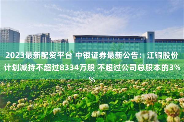 2023最新配资平台 中银证券最新公告：江铜股份计划减持不超过8334万股 不超过公司总股本的3%