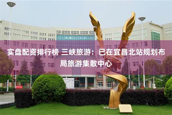 实盘配资排行榜 三峡旅游：已在宜昌北站规划布局旅游集散中心