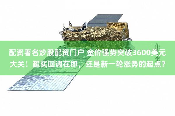 配资著名炒股配资门户 金价强势突破3600美元大关！超买回调在即，还是新一轮涨势的起点？