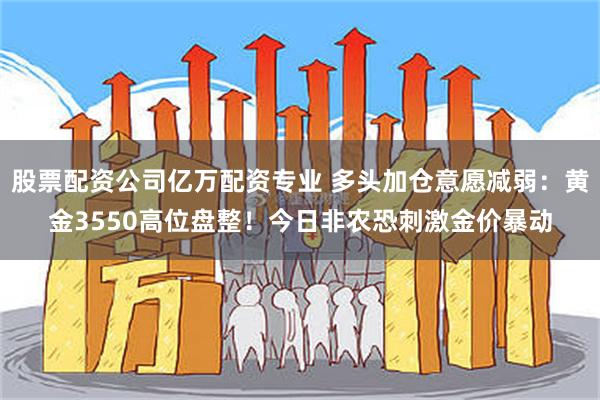股票配资公司亿万配资专业 多头加仓意愿减弱：黄金3550高位盘整！今日非农恐刺激金价暴动