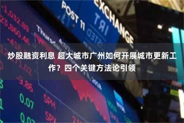 炒股融资利息 超大城市广州如何开展城市更新工作？四个关键方法论引领