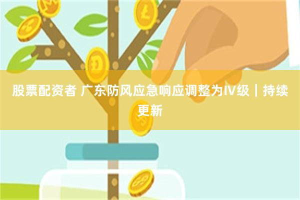 股票配资者 广东防风应急响应调整为Ⅳ级｜持续更新