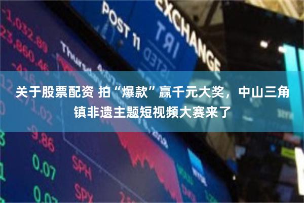 关于股票配资 拍“爆款”赢千元大奖，中山三角镇非遗主题短视频大赛来了