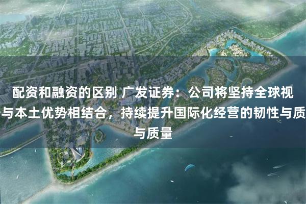 配资和融资的区别 广发证券：公司将坚持全球视野与本土优势相结合，持续提升国际化经营的韧性与质量