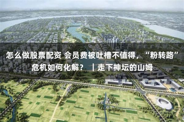 怎么做股票配资 会员费被吐槽不值得，“粉转路”危机如何化解？ ｜走下神坛的山姆