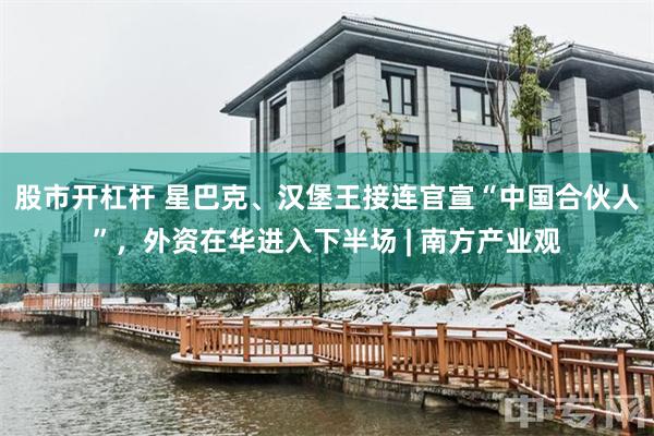 股市开杠杆 星巴克、汉堡王接连官宣“中国合伙人”，外资在华进入下半场 | 南方产业观