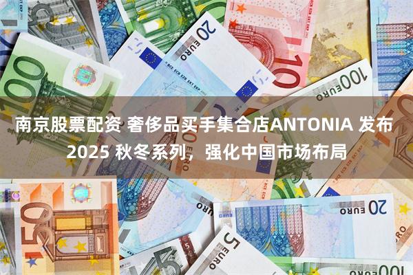 南京股票配资 奢侈品买手集合店ANTONIA 发布 2025 秋冬系列，强化中国市场布局