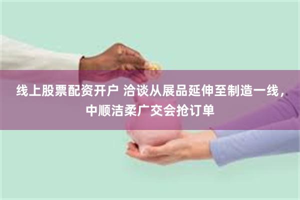 线上股票配资开户 洽谈从展品延伸至制造一线，中顺洁柔广交会抢订单