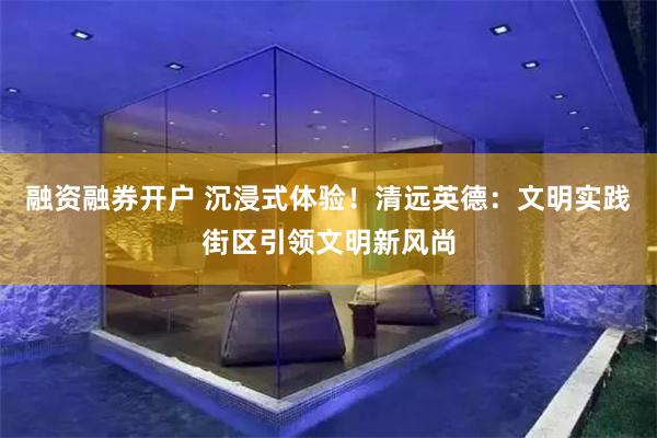 融资融券开户 沉浸式体验！清远英德：文明实践街区引领文明新风尚