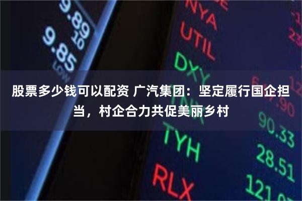 股票多少钱可以配资 广汽集团：坚定履行国企担当，村企合力共促美丽乡村
