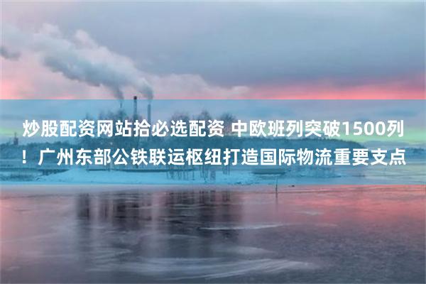 炒股配资网站拾必选配资 中欧班列突破1500列！广州东部公铁联运枢纽打造国际物流重要支点