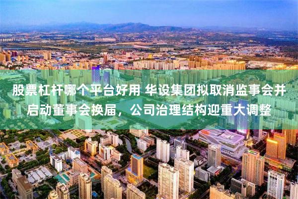 股票杠杆哪个平台好用 华设集团拟取消监事会并启动董事会换届，公司治理结构迎重大调整