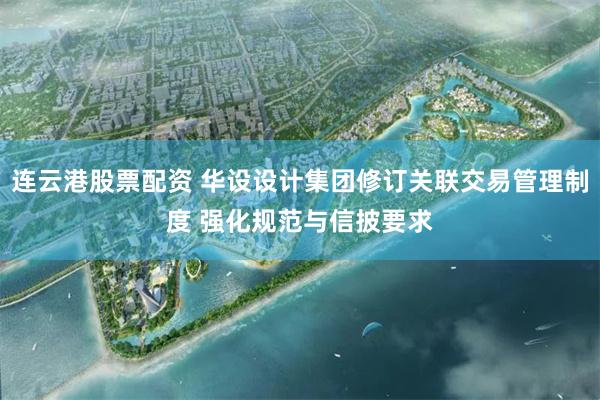 连云港股票配资 华设设计集团修订关联交易管理制度 强化规范与信披要求