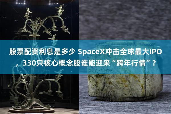 股票配资利息是多少 SpaceX冲击全球最大IPO，330只核心概念股谁能迎来“跨年行情”？