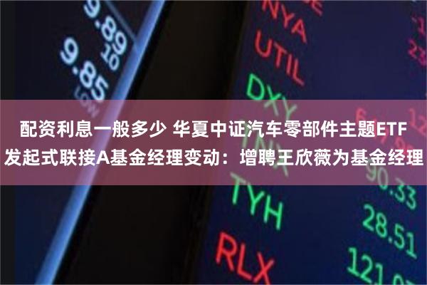配资利息一般多少 华夏中证汽车零部件主题ETF发起式联接A基金经理变动:增聘王欣薇为基金经理