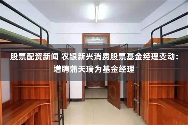 股票配资新闻 农银新兴消费股票基金经理变动:增聘蒲天瑞为基金经理