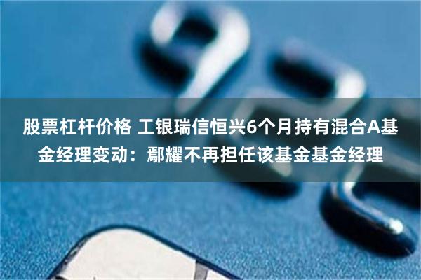 股票杠杆价格 工银瑞信恒兴6个月持有混合A基金经理变动:鄢耀不再担任该基金基金经理
