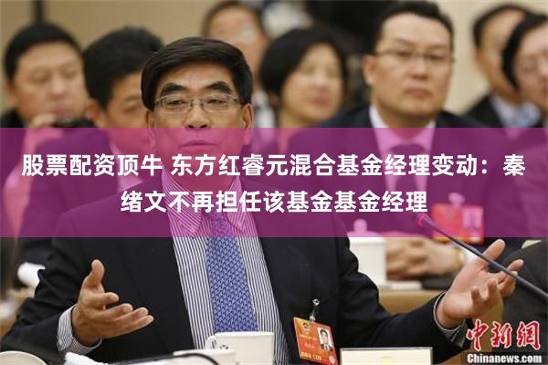 股票配资顶牛 东方红睿元混合基金经理变动:秦绪文不再担任该基金基金经理