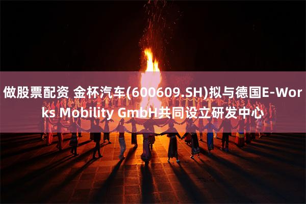 做股票配资 金杯汽车(600609.SH)拟与德国E-Works Mobility GmbH共同设立研发中心