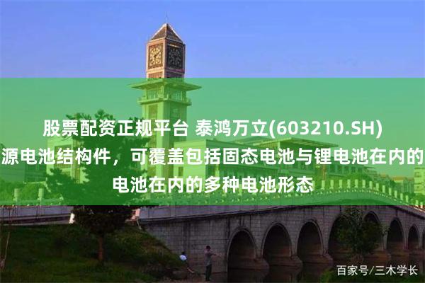 股票配资正规平台 泰鸿万立(603210.SH)：生产的新能源电池结构件，可覆盖包括固态电池与锂电池在内的多种电池形态