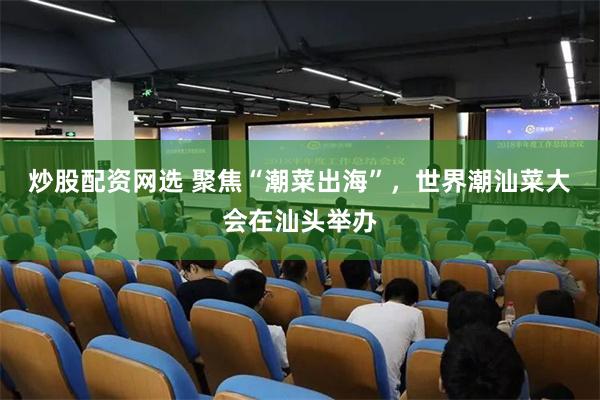 炒股配资网选 聚焦“潮菜出海”，世界潮汕菜大会在汕头举办