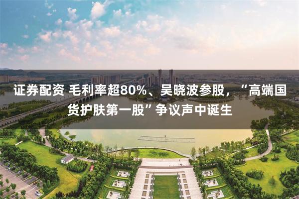 证券配资 毛利率超80%、吴晓波参股，“高端国货护肤第一股”争议声中诞生