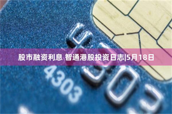 股市融资利息 智通港股投资日志|5月18日