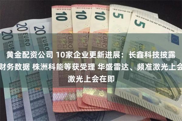 黄金配资公司 10家企业更新进展：长鑫科技披露最新财务数据 株洲科能等获受理 华盛雷达、频准激光上会在即