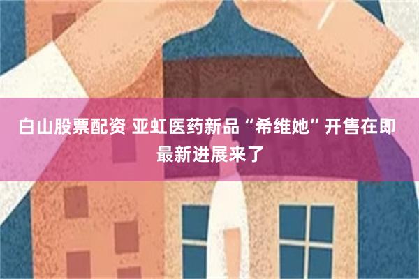 白山股票配资 亚虹医药新品“希维她”开售在即 最新进展来了
