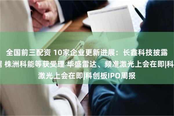 全国前三配资 10家企业更新进展：长鑫科技披露最新财务数据 株洲科能等获受理 华盛雷达、频准激光上会在即|科创板IPO周报