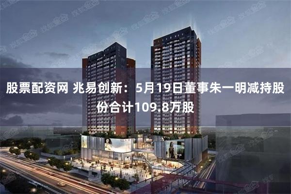 股票配资网 兆易创新：5月19日董事朱一明减持股份合计109.8万股