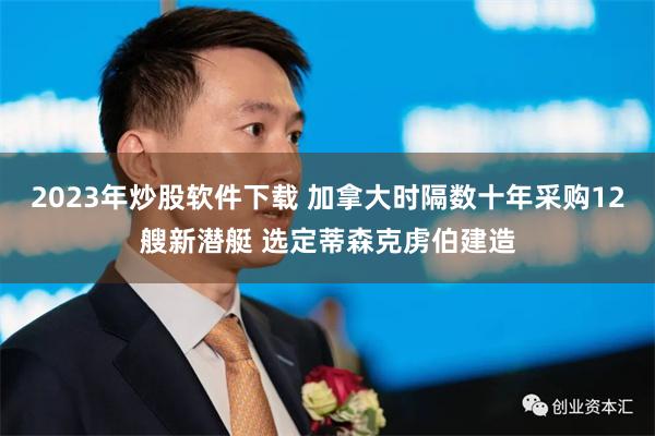2023年炒股软件下载 加拿大时隔数十年采购12艘新潜艇 选定蒂森克虏伯建造