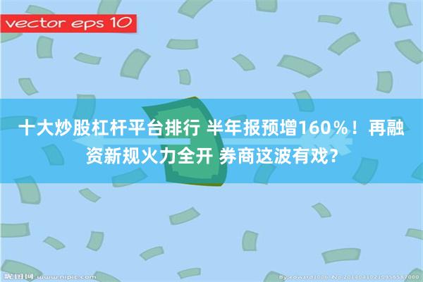 十大炒股杠杆平台排行 半年报预增160％！再融资新规火力全开 券商这波有戏？